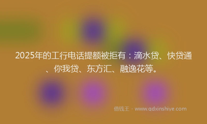 2025年的工行电话提额被拒有：滴水贷、快贷通、你我贷、东方汇、融逸花等。