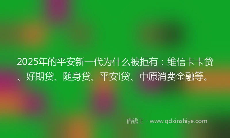 2025年的平安新一代为什么被拒有：维信卡卡贷、好期贷、随身贷、平安i贷、中原消费金融等。