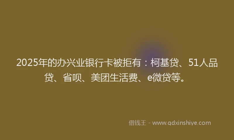 2025年的办兴业银行卡被拒有：柯基贷、51人品贷、省呗、美团生活费、e微贷等。