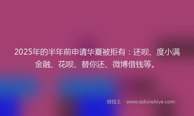 2025年的半年前申请华夏被拒有：还呗、度小满金融、花呗、替你还、微博借钱等。