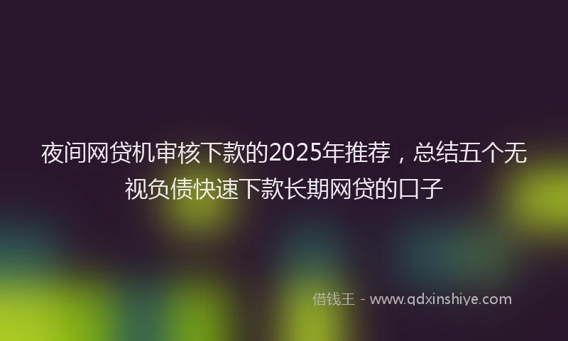 夜间网贷机审核下款的2025年推荐，总结五个无视负债快速下款长期网贷的口子