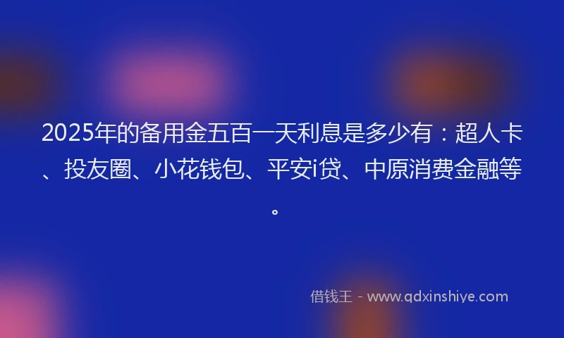 2025年的备用金五百一天利息是多少有：超人卡、投友圈、小花钱包、平安i贷、中原消费金融等。