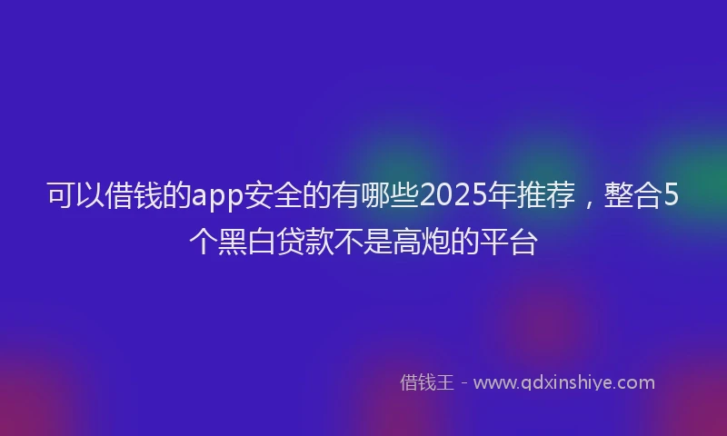 可以借钱的app安全的有哪些2025年推荐，整合5个黑白贷款不是高炮的平台