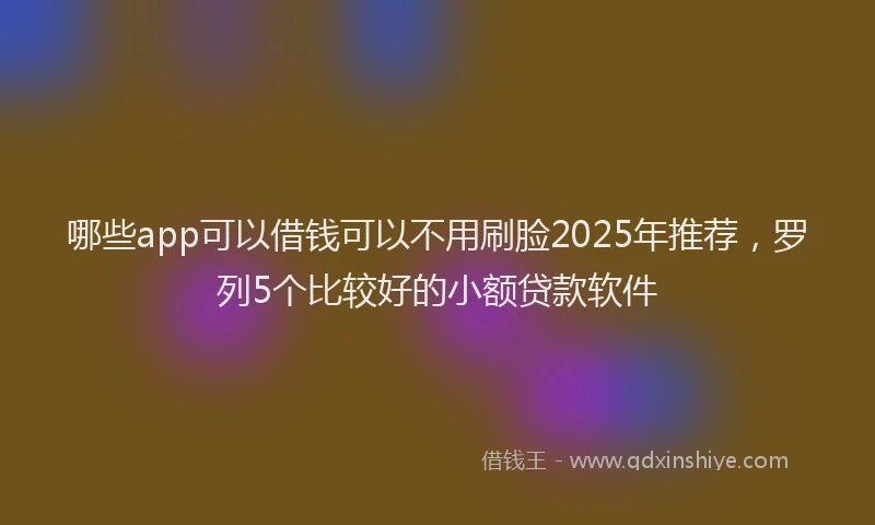 哪些app可以借钱可以不用刷脸2025年推荐，罗列5个比较好的小额贷款软件