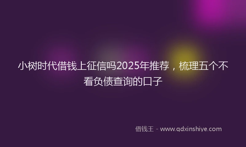 小树时代借钱上征信吗2025年推荐，梳理五个不看负债查询的口子