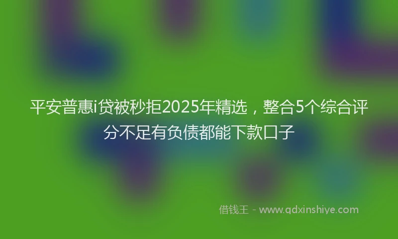 平安普惠i贷被秒拒2025年精选，整合5个综合评分不足有负债都能下款口子