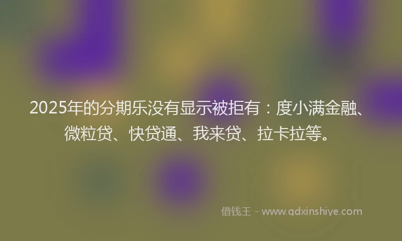 2025年的分期乐没有显示被拒有：度小满金融、微粒贷、快贷通、我来贷、拉卡拉等。
