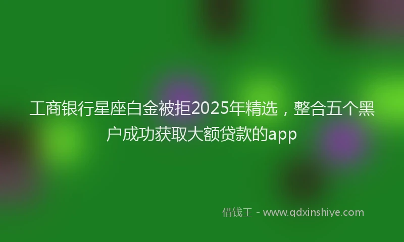 工商银行星座白金被拒2025年精选，整合五个黑户成功获取大额贷款的app