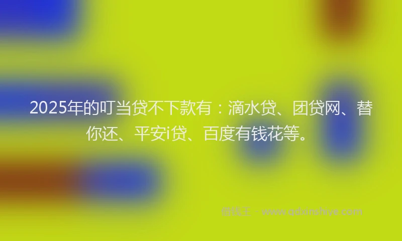 2025年的叮当贷不下款有：滴水贷、团贷网、替你还、平安i贷、百度有钱花等。