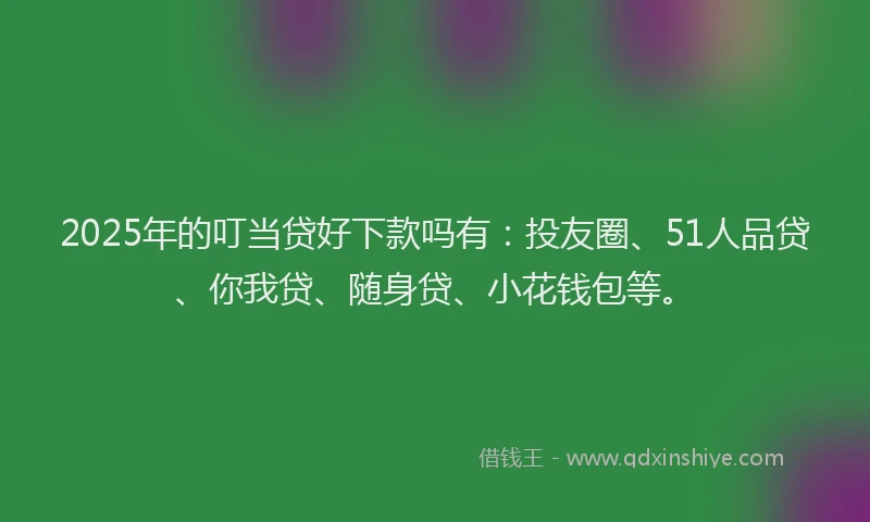 2025年的叮当贷好下款吗有：投友圈、51人品贷、你我贷、随身贷、小花钱包等。