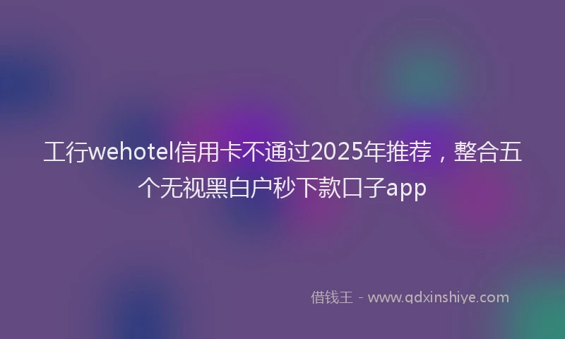 工行wehotel信用卡不通过2025年推荐，整合五个无视黑白户秒下款口子app
