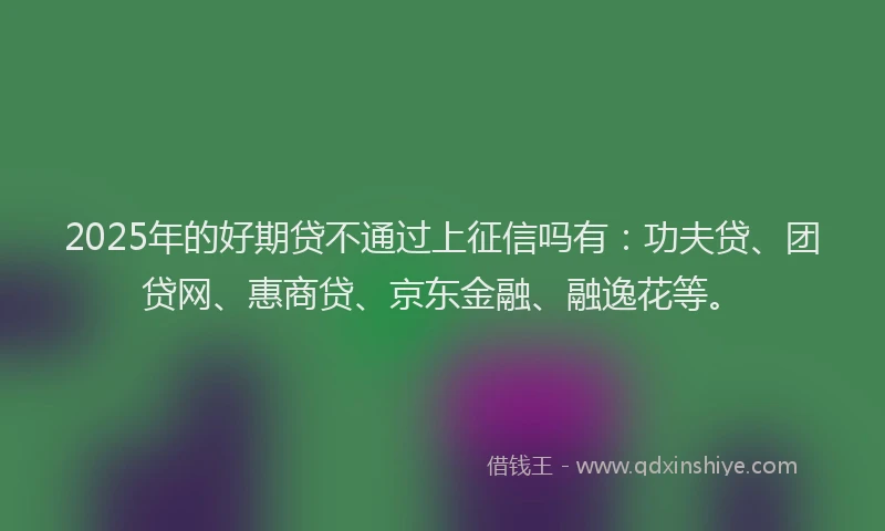 2025年的好期贷不通过上征信吗有：功夫贷、团贷网、惠商贷、京东金融、融逸花等。