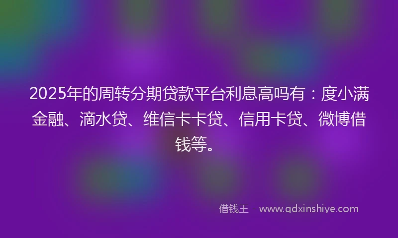 2025年的周转分期贷款平台利息高吗有：度小满金融、滴水贷、维信卡卡贷、信用卡贷、微博借钱等。