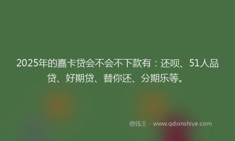2025年的嘉卡贷会不会不下款有：还呗、51人品贷、好期贷、替你还、分期乐等。