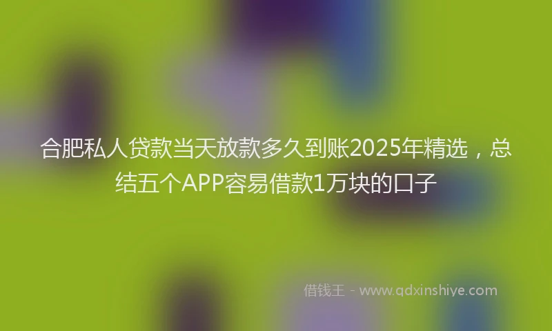 合肥私人贷款当天放款多久到账2025年精选，总结五个APP容易借款1万块的口子