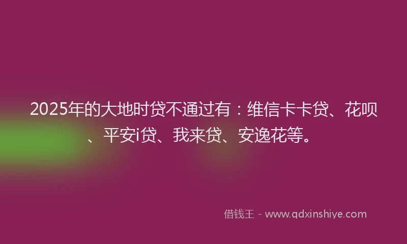 2025年的大地时贷不通过有：维信卡卡贷、花呗、平安i贷、我来贷、安逸花等。