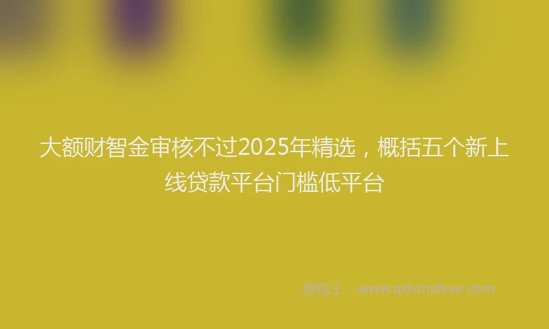 大额财智金审核不过2025年精选，概括五个新上线贷款平台门槛低平台
