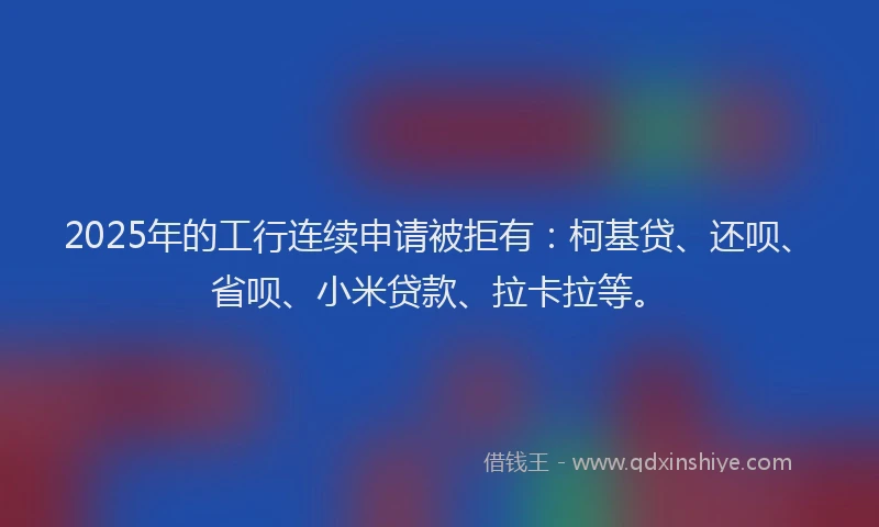 2025年的工行连续申请被拒有：柯基贷、还呗、省呗、小米贷款、拉卡拉等。