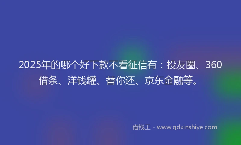 2025年的哪个好下款不看征信有：投友圈、360借条、洋钱罐、替你还、京东金融等。