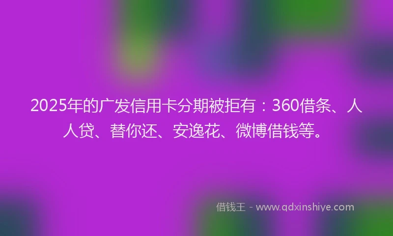 2025年的广发信用卡分期被拒有：360借条、人人贷、替你还、安逸花、微博借钱等。