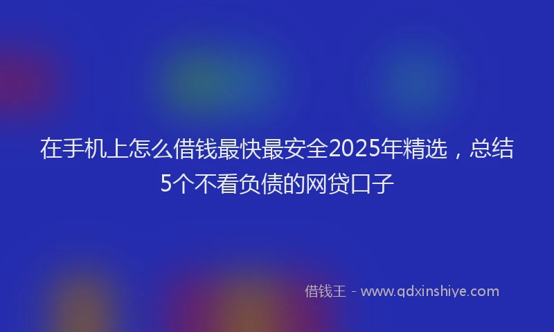 在手机上怎么借钱最快最安全2025年精选，总结5个不看负债的网贷口子