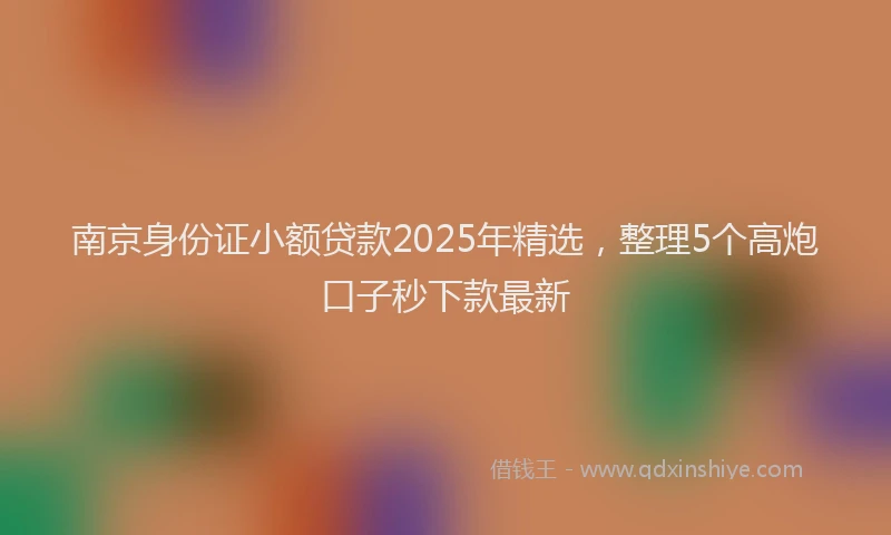 南京身份证小额贷款2025年精选，整理5个高炮口子秒下款最新