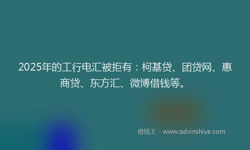 2025年的工行电汇被拒有：柯基贷、团贷网、惠商贷、东方汇、微博借钱等。