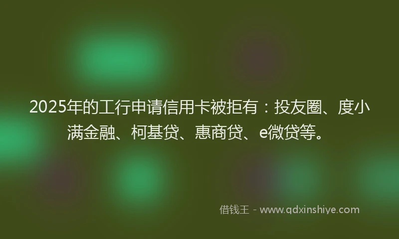 2025年的工行申请信用卡被拒有：投友圈、度小满金融、柯基贷、惠商贷、e微贷等。