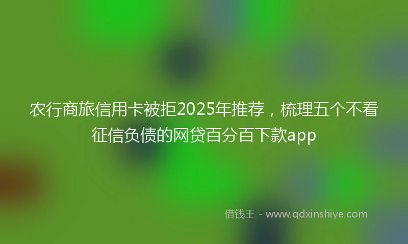 农行商旅信用卡被拒2025年推荐，梳理五个不看征信负债的网贷百分百下款app