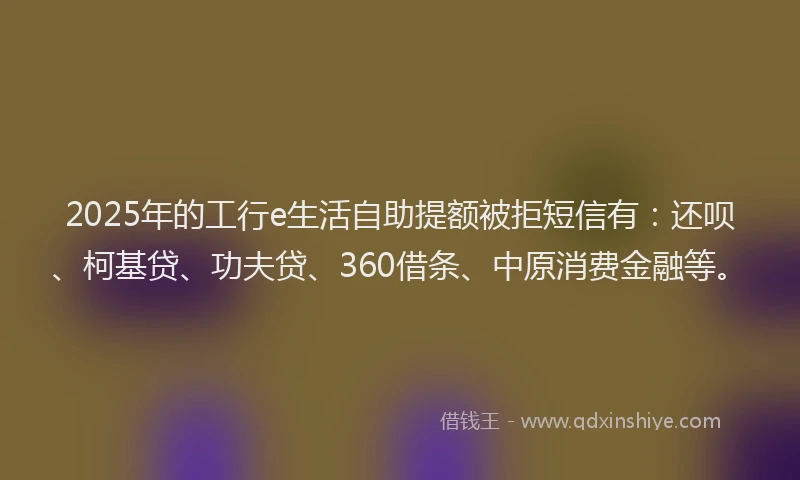 2025年的工行e生活自助提额被拒短信有：还呗、柯基贷、功夫贷、360借条、中原消费金融等。