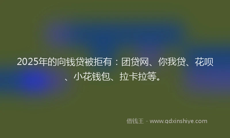 2025年的向钱贷被拒有：团贷网、你我贷、花呗、小花钱包、拉卡拉等。