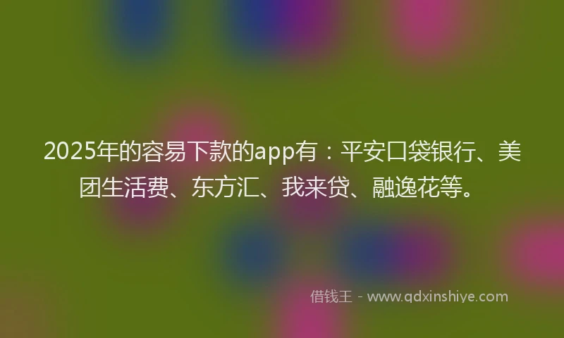 2025年的容易下款的app有：平安口袋银行、美团生活费、东方汇、我来贷、融逸花等。