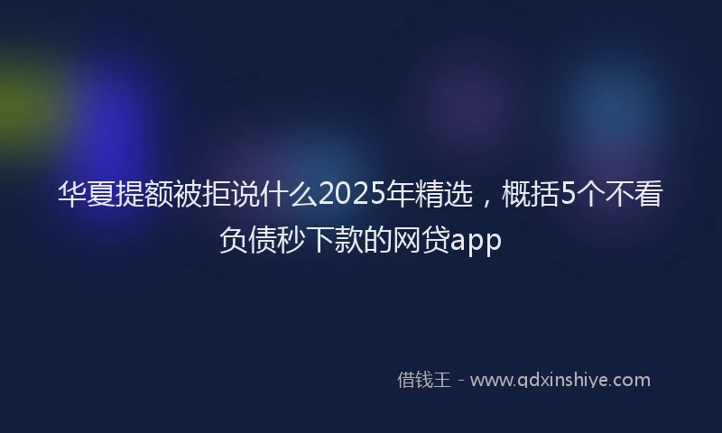 华夏提额被拒说什么2025年精选，概括5个不看负债秒下款的网贷app