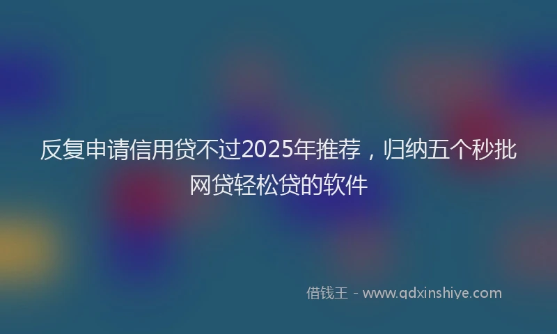 反复申请信用贷不过2025年推荐，归纳五个秒批网贷轻松贷的软件