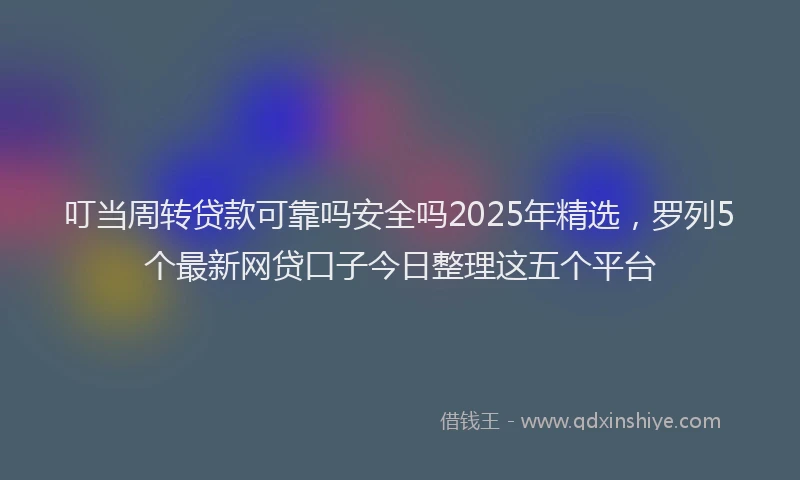 叮当周转贷款可靠吗安全吗2025年精选，罗列5个最新网贷口子今日整理这五个平台