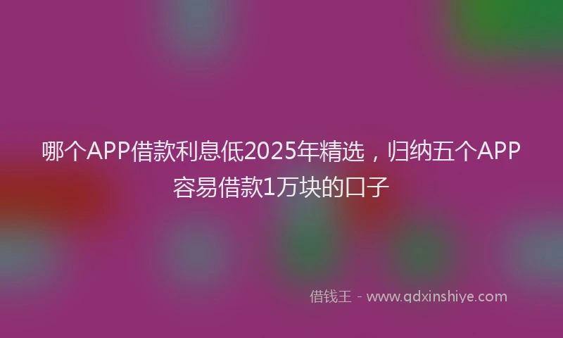哪个APP借款利息低2025年精选，归纳五个APP容易借款1万块的口子