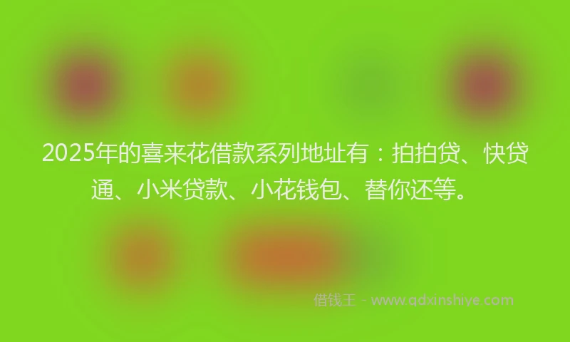 2025年的喜来花借款系列地址有：拍拍贷、快贷通、小米贷款、小花钱包、替你还等。