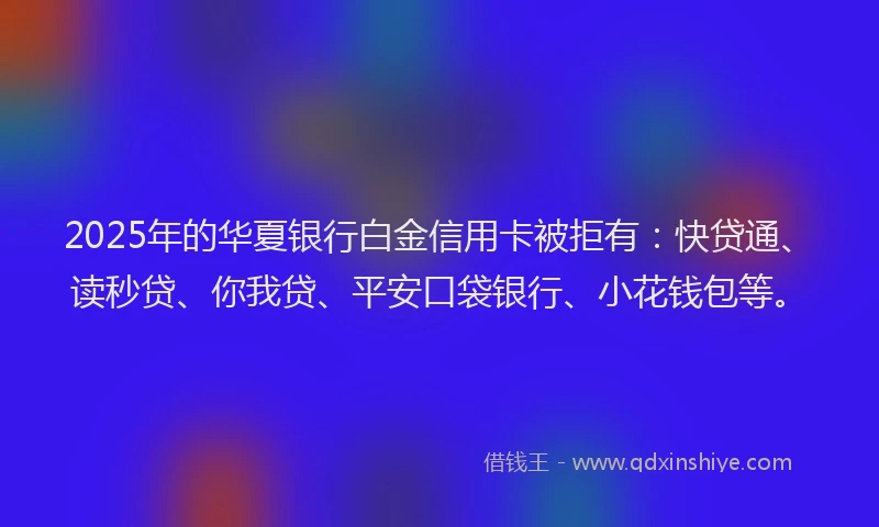 2025年的华夏银行白金信用卡被拒有：快贷通、读秒贷、你我贷、平安口袋银行、小花钱包等。