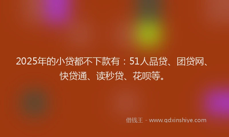 2025年的小贷都不下款有：51人品贷、团贷网、快贷通、读秒贷、花呗等。