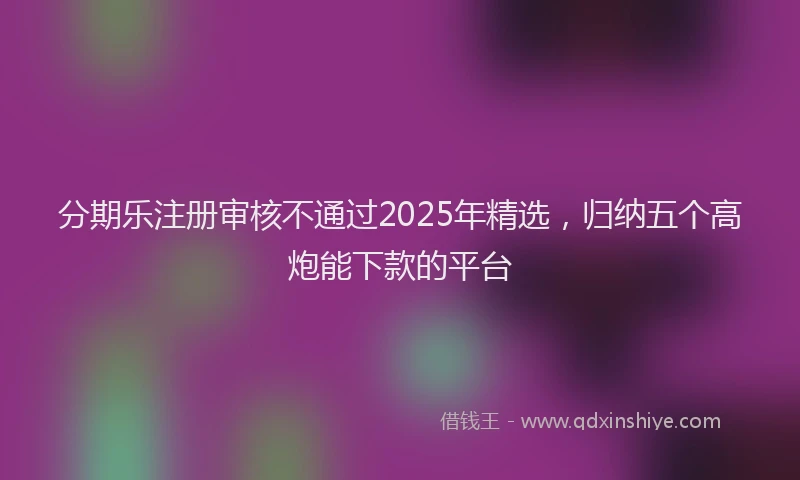 分期乐注册审核不通过2025年精选，归纳五个高炮能下款的平台