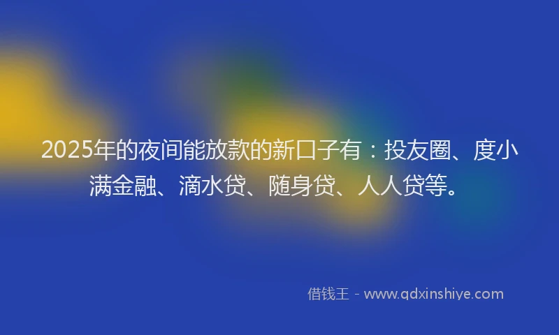 2025年的夜间能放款的新口子有：投友圈、度小满金融、滴水贷、随身贷、人人贷等。