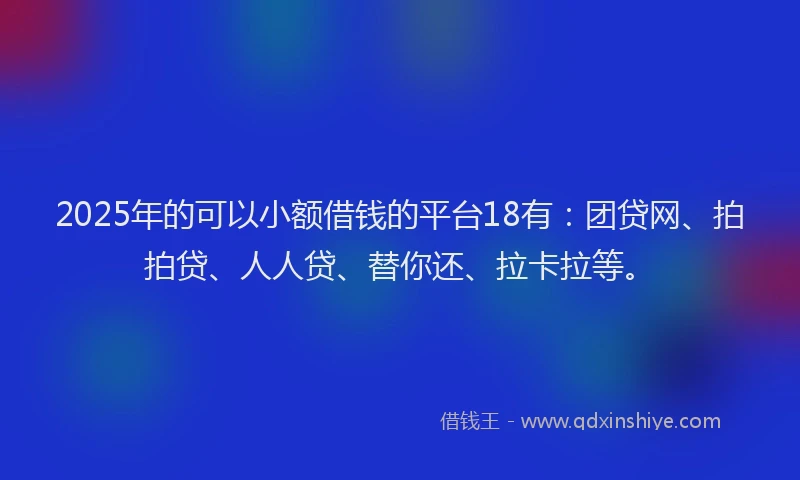 2025年的可以小额借钱的平台18有：团贷网、拍拍贷、人人贷、替你还、拉卡拉等。