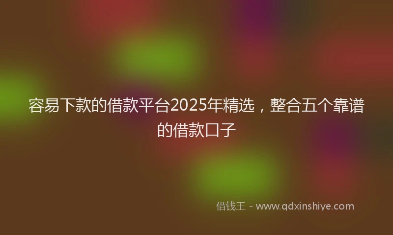 容易下款的借款平台2025年精选，整合五个靠谱的借款口子