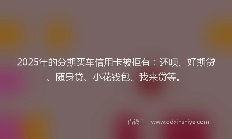 2025年的分期买车信用卡被拒有：还呗、好期贷、随身贷、小花钱包、我来贷等。