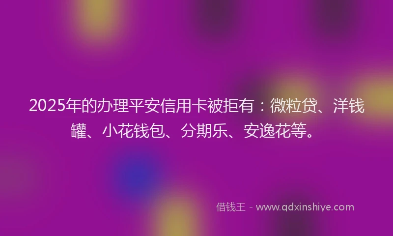 2025年的办理平安信用卡被拒有：微粒贷、洋钱罐、小花钱包、分期乐、安逸花等。
