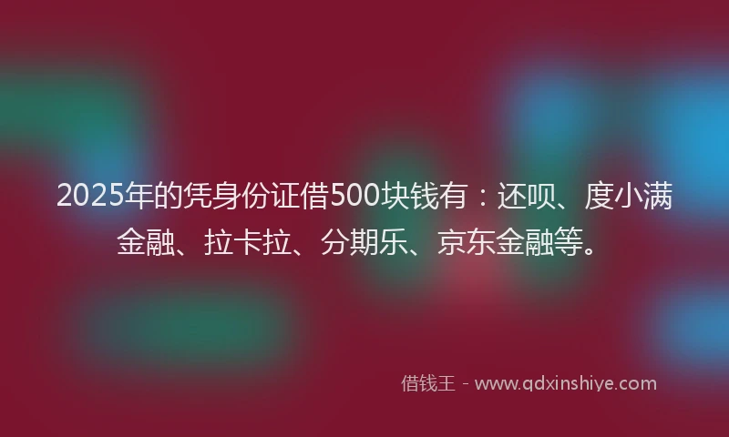 2025年的凭身份证借500块钱有：还呗、度小满金融、拉卡拉、分期乐、京东金融等。