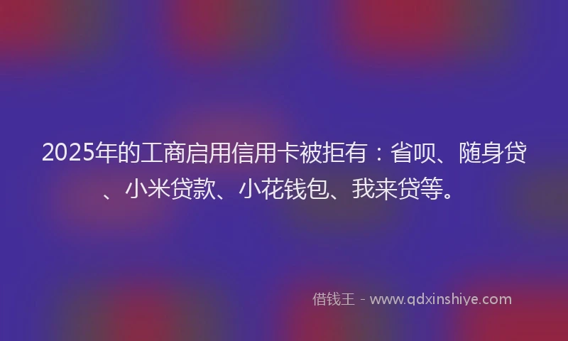 2025年的工商启用信用卡被拒有：省呗、随身贷、小米贷款、小花钱包、我来贷等。