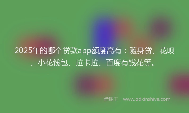 2025年的哪个贷款app额度高有：随身贷、花呗、小花钱包、拉卡拉、百度有钱花等。