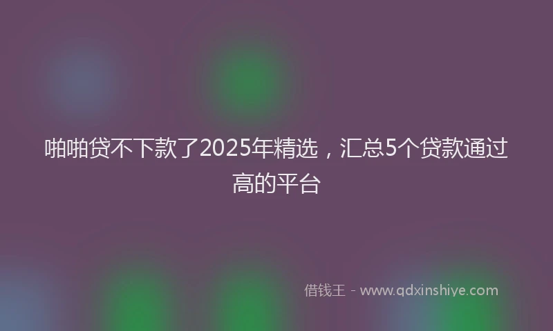 啪啪贷不下款了2025年精选，汇总5个贷款通过高的平台
