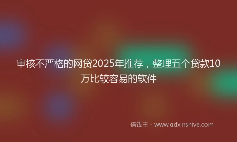 审核不严格的网贷2025年推荐，整理五个贷款10万比较容易的软件
